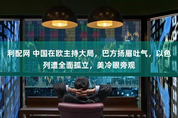 利配网 中国在欧主持大局，巴方扬眉吐气，以色列遭全面孤立，美冷眼旁观