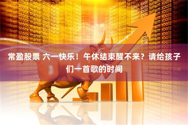 常盈股票 六一快乐！午休结束醒不来？请给孩子们一首歌的时间