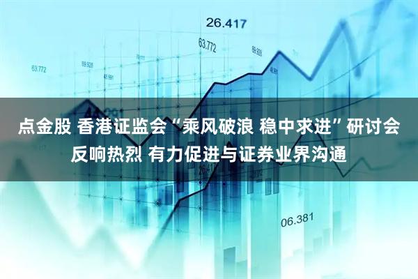 点金股 香港证监会“乘风破浪 稳中求进”研讨会反响热烈 有力促进与证券业界沟通