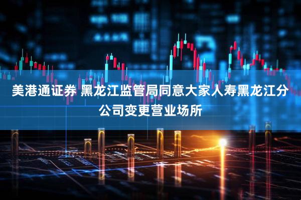 美港通证券 黑龙江监管局同意大家人寿黑龙江分公司变更营业场所