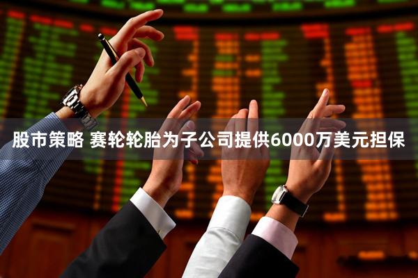 股市策略 赛轮轮胎为子公司提供6000万美元担保