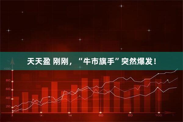 天天盈 刚刚,“牛市旗手”突然爆发!