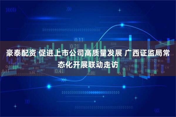 豪泰配资 促进上市公司高质量发展 广西证监局常态化开展联动走访