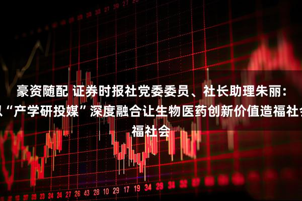 豪资随配 证券时报社党委委员、社长助理朱丽：以“产学研投媒”深度融合让生物医药创新价值造福社会