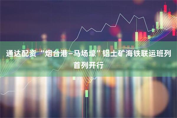 通达配资 “烟台港—马场壕”铝土矿海铁联运班列首列开行