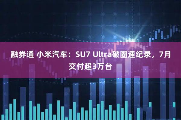 融券通 小米汽车：SU7 Ultra破圈速纪录，7月交付超3万台