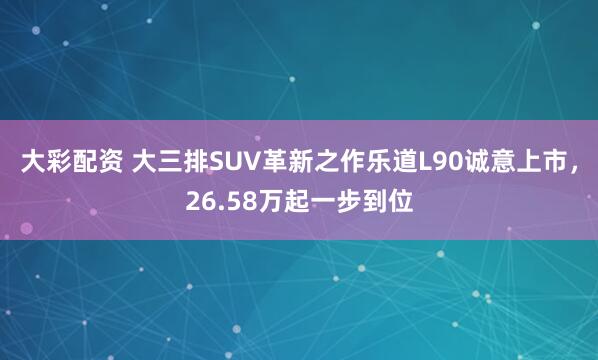 大彩配资 大三排SUV革新之作乐道L90诚意上市,26.58万起一步到位