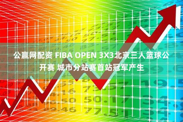 公赢网配资 FIBA OPEN 3X3北京三人篮球公开赛 城市分站赛首站冠军产生
