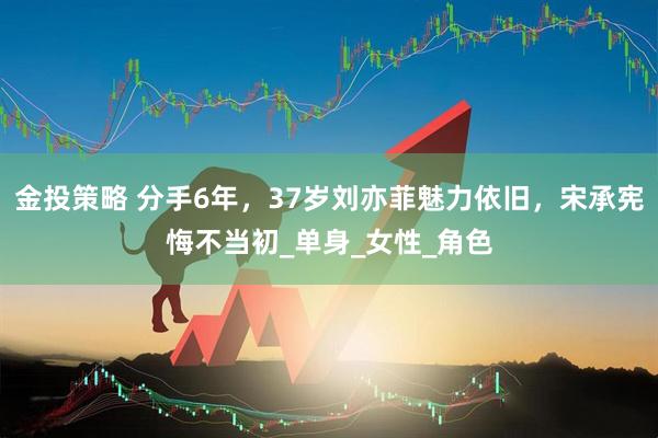 金投策略 分手6年，37岁刘亦菲魅力依旧，宋承宪悔不当初_单身_女性_角色