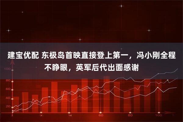 建宝优配 东极岛首映直接登上第一，冯小刚全程不睁眼，英军后代出面感谢