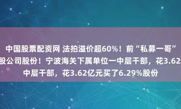 中国股票配资网 法拍溢价超60%！前“私募一哥”徐翔母亲清空这家A股公司股份！宁波海关下属单位一中层干部，花3.62亿元买了6.29%股份