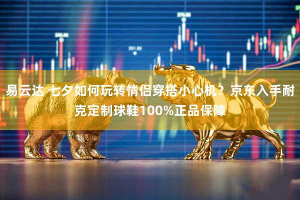 易云达 七夕如何玩转情侣穿搭小心机？京东入手耐克定制球鞋100%正品保障