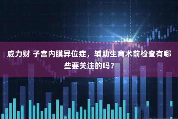 威力财 子宫内膜异位症，辅助生育术前检查有哪些要关注的吗？