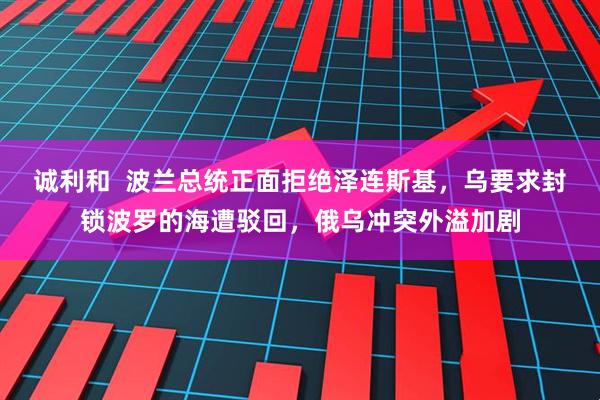 诚利和  波兰总统正面拒绝泽连斯基，乌要求封锁波罗的海遭驳回，俄乌冲突外溢加剧