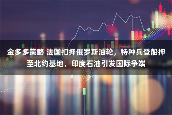 金多多策略 法国扣押俄罗斯油轮，特种兵登船押至北约基地，印度石油引发国际争端
