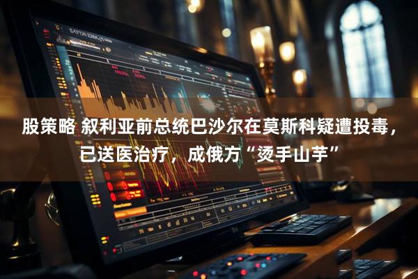 股策略 叙利亚前总统巴沙尔在莫斯科疑遭投毒，已送医治疗，成俄方“烫手山芋”