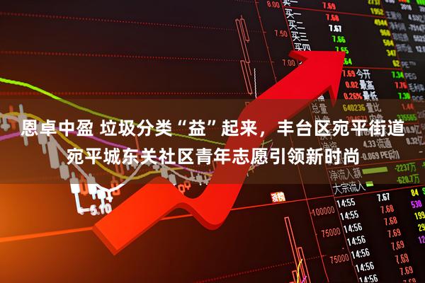 恩卓中盈 垃圾分类“益”起来，丰台区宛平街道宛平城东关社区青年志愿引领新时尚