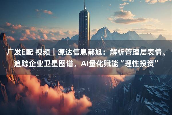 广发E配 视频｜源达信息郝旭：解析管理层表情、追踪企业卫星图谱，AI量化赋能“理性投资”