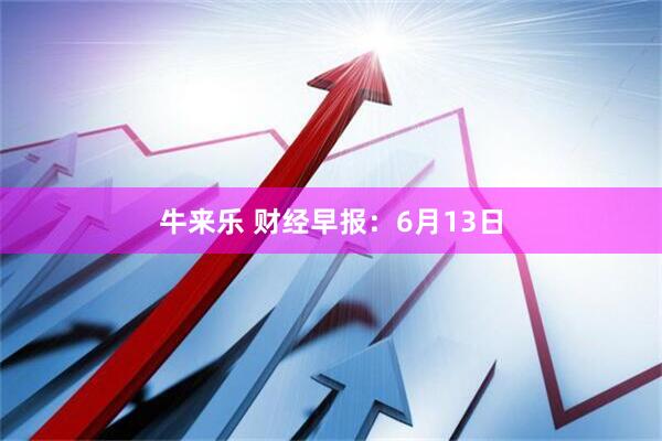 牛来乐 财经早报：6月13日